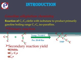 Introduction
Gasoline alkylation chemistry
Reaction of C3-C5 olefin with isobutane to product primarily
gasoline boiling range C7-C9 iso-paraffins.
Primary reaction
C
C
C
C
C
C
C
C
C
C
C
C C
C
C
C
+
=
-
-
-
-
-
-
- -
-
-
-
-
Temp. 75-140o
C
Pre. 20-40 Bar
TMP
Secondary reaction yield
DMHs
C3- C5s
C9+
 