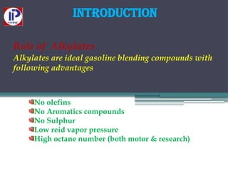 Introduction
Role of Alkylates
Alkylates are ideal gasoline blending compounds with
following advantages
No olefins
No Aromatics compounds
No Sulphur
Low reid vapor pressure
High octane number (both motor & research)
 