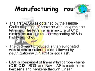 Manufacturing route
• The first ABS was obtained by the FriedleCrafts alkylation of benzene with polyproplene
tetramer. The tetramer is a mixture of C12
olefins. As a result the corresponding ABS is
highly branched .
• The detergent produced is then sulfonated
with oleum or sulfer trioxide followed by
neutrilization with NaOH or soda ash.
• LAS is comprised of linear alkyl carbon chains
(C10-C13), SO3- and Na+. LAS is made from
kerosene and benzene through Linear

 