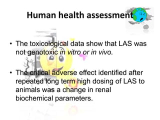 Human health assessment
• The toxicological data show that LAS was
not genotoxic in vitro or in vivo.
• The critical adverse effect identified after
repeated long term high dosing of LAS to
animals was a change in renal
biochemical parameters.

 