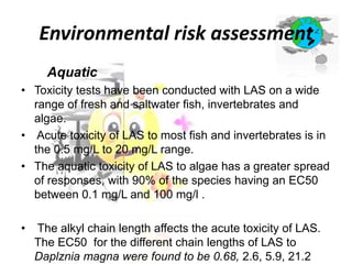 Environmental risk assessment
Aquatic
• Toxicity tests have been conducted with LAS on a wide
range of fresh and saltwater fish, invertebrates and
algae.
• Acute toxicity of LAS to most fish and invertebrates is in
the 0.5 mg/L to 20 mg/L range.
• The aquatic toxicity of LAS to algae has a greater spread
of responses, with 90% of the species having an EC50
between 0.1 mg/L and 100 mg/l .
•

The alkyl chain length affects the acute toxicity of LAS.
The EC50 for the different chain lengths of LAS to
Daplznia magna were found to be 0.68, 2.6, 5.9, 21.2

 