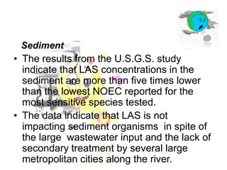 Sediment

• The results from the U.S.G.S. study
indicate that LAS concentrations in the
sediment are more than five times lower
than the lowest NOEC reported for the
most sensitive species tested.
• The data indicate that LAS is not
impacting sediment organisms in spite of
the large wastewater input and the lack of
secondary treatment by several large
metropolitan cities along the river.

 