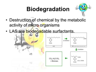 Biodegradation
• Destruction of chemical by the metabolic
activity of micro organisms
• LAS are biodegadable surfactants.

 