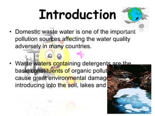 Introduction
• Domestic waste water is one of the important
pollution sources affecting the water quality
adversely in many countries.
• Waste waters containing detergents are the
basic constituents of organic pollutants and they
cause great environmental damages by
introducing into the soil, lakes and rivers.

 
