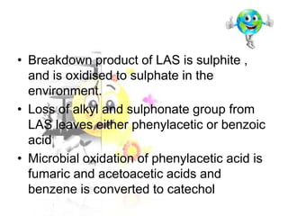• Breakdown product of LAS is sulphite ,
and is oxidised to sulphate in the
environment.
• Loss of alkyl and sulphonate group from
LAS leaves either phenylacetic or benzoic
acid
• Microbial oxidation of phenylacetic acid is
fumaric and acetoacetic acids and
benzene is converted to catechol

 