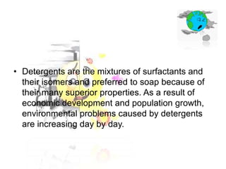 • Detergents are the mixtures of surfactants and
their isomers and preferred to soap because of
their many superior properties. As a result of
economic development and population growth,
environmental problems caused by detergents
are increasing day by day.

 