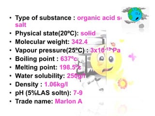 • Type of substance : organic acid sodium
salt
• Physical state(20ºC): solid
• Molecular weight: 342.4
• Vapour pressure(25ºC) : 3x10-13 Pa
• Boiling point : 637ºc
• Melting point: 198.5ºc
• Water solubility: 250g/l
• Density : 1.06kg/l
• pH (5%LAS soltn): 7-9
• Trade name: Marlon A

 