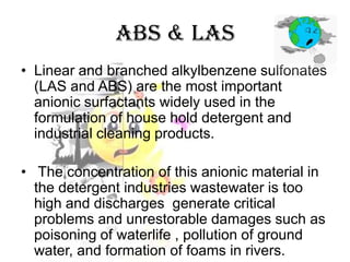 ABS & LAS
• Linear and branched alkylbenzene sulfonates
(LAS and ABS) are the most important
anionic surfactants widely used in the
formulation of house hold detergent and
industrial cleaning products.
• The concentration of this anionic material in
the detergent industries wastewater is too
high and discharges generate critical
problems and unrestorable damages such as
poisoning of waterlife , pollution of ground
water, and formation of foams in rivers.

 