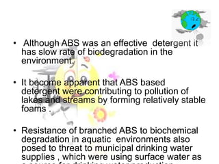 • Although ABS was an effective detergent it
has slow rate of biodegradation in the
environment.
• It become apparent that ABS based
detergent were contributing to pollution of
lakes and streams by forming relatively stable
foams .

• Resistance of branched ABS to biochemical
degradation in aquatic environments also
posed to threat to municipal drinking water
supplies , which were using surface water as

 
