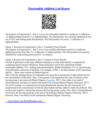 Electrophile Addition Lab Report
The purpose of Experiment 6 – Part 1, was to use electrophile addition to synthesize 1,2‐dibromo‐
1,2‐diphenylethane from (E)–1,2–diphenylethene. The final product was correctly identified by the
use of TLC and melting point determination. The final product was meso–1,2‐dibromo‐1,2‐
diphenylethane.
Figure 1. Reaction for Experiment 6, Part 1. Created by Chem Doodle.
The purpose of Experiment 6 – Part 2, was to use a double elimination reaction to synthesize
diphenylacetylene from Part 1's 1,2‐dibromo‐1,2‐diphenylethane. The final product was correctly
identified by using melting point and UV–vis analysis.
Figure 2. Reaction for Experiment 6, Part 2. Created on Chem Doodle.
Overall, Experiment 6 used many different techniques in order help identify a compound by
comparing them to known substances. Some techniques used in this experiment include:
electrophile addition, TLC, melting point determination, double elimination, UV–vis spectroscopy,
recrystallization, and series of dilutions. For example, in Part 1, the final product of the experiment
had the ... Show more content on Helpwriting.net ...
This is the rate limiting step as it is dependent only upon the concentration of alkyl halide and not
the concentration of the base2. Thus, a strong base is not required in this type of reaction as the
leaving group is not removed (Master Organic Chemistry, 2017). Also, there is no need of
stereochemistry, but there is a barrier that needs to be crossed (Master Organic Chemistry, 2017).
For an E2 reaction, it is characterized as being bimolecular, because the rate it proceeds at is
proportional to the concentration of both the alkyl halide and base added to make the product2. This
reaction also requires a strong base because the leaving group is polar. Also, there is stereochemistry
involved as the leaving group has to be anti to the hydrogen (Master Organic Chemistry, 2017).
However, there is no barrier in this mechanism (Master Organic Chemistry,
... Get more on HelpWriting.net ...
 