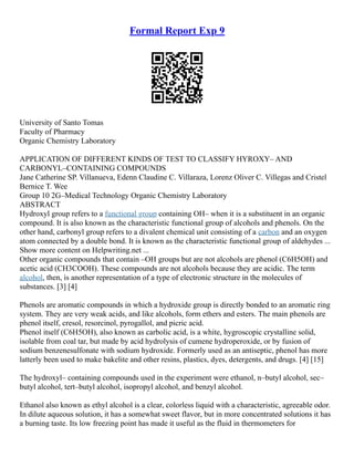 Formal Report Exp 9
University of Santo Tomas
Faculty of Pharmacy
Organic Chemistry Laboratory
APPLICATION OF DIFFERENT KINDS OF TEST TO CLASSIFY HYROXY– AND
CARBONYL–CONTAINING COMPOUNDS
Jane Catherine SP. Villanueva, Edenn Claudine C. Villaraza, Lorenz Oliver C. Villegas and Cristel
Bernice T. Wee
Group 10 2G–Medical Technology Organic Chemistry Laboratory
ABSTRACT
Hydroxyl group refers to a functional group containing OH– when it is a substituent in an organic
compound. It is also known as the characteristic functional group of alcohols and phenols. On the
other hand, carbonyl group refers to a divalent chemical unit consisting of a carbon and an oxygen
atom connected by a double bond. It is known as the characteristic functional group of aldehydes ...
Show more content on Helpwriting.net ...
Other organic compounds that contain –OH groups but are not alcohols are phenol (C6H5OH) and
acetic acid (CH3COOH). These compounds are not alcohols because they are acidic. The term
alcohol, then, is another representation of a type of electronic structure in the molecules of
substances. [3] [4]
Phenols are aromatic compounds in which a hydroxide group is directly bonded to an aromatic ring
system. They are very weak acids, and like alcohols, form ethers and esters. The main phenols are
phenol itself, cresol, resorcinol, pyrogallol, and picric acid.
Phenol itself (C6H5OH), also known as carbolic acid, is a white, hygroscopic crystalline solid,
isolable from coal tar, but made by acid hydrolysis of cumene hydroperoxide, or by fusion of
sodium benzenesulfonate with sodium hydroxide. Formerly used as an antiseptic, phenol has more
latterly been used to make bakelite and other resins, plastics, dyes, detergents, and drugs. [4] [15]
The hydroxyl– containing compounds used in the experiment were ethanol, n–butyl alcohol, sec–
butyl alcohol, tert–butyl alcohol, isopropyl alcohol, and benzyl alcohol.
Ethanol also known as ethyl alcohol is a clear, colorless liquid with a characteristic, agreeable odor.
In dilute aqueous solution, it has a somewhat sweet flavor, but in more concentrated solutions it has
a burning taste. Its low freezing point has made it useful as the fluid in thermometers for
 