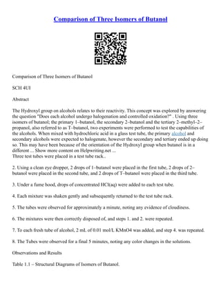 Comparison of Three Isomers of Butanol
Comparison of Three Isomers of Butanol
SCH 4UI
Abstract
The Hydroxyl group on alcohols relates to their reactivity. This concept was explored by answering
the question "Does each alcohol undergo halogenation and controlled oxidation?" . Using three
isomers of butanol; the primary 1–butanol, the secondary 2–butanol and the tertiary 2–methyl–2–
propanol, also referred to as T–butanol, two experiments were performed to test the capabilities of
the alcohols. When mixed with hydrochloric acid in a glass test tube, the primary alcohol and
secondary alcohols were expected to halogenate, however the secondary and tertiary ended up doing
so. This may have been because of the orientation of the Hydroxyl group when butanol is in a
different ... Show more content on Helpwriting.net ...
Three test tubes were placed in a test tube rack..
2. Using a clean eye dropper, 2 drops of 1–butanol were placed in the first tube, 2 drops of 2–
butanol were placed in the second tube, and 2 drops of T–butanol were placed in the third tube.
3. Under a fume hood, drops of concentrated HCl(aq) were added to each test tube.
4. Each mixture was shaken gently and subsequently returned to the test tube rack.
5. The tubes were observed for approximately a minute, noting any evidence of cloudiness.
6. The mixtures were then correctly disposed of, and steps 1. and 2. were repeated.
7. To each fresh tube of alcohol, 2 mL of 0.01 mol/L KMnO4 was added, and step 4. was repeated.
8. The Tubes were observed for a final 5 minutes, noting any color changes in the solutions.
Observations and Results
Table 1.1 – Structural Diagrams of Isomers of Butanol.
 