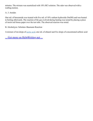 minutes. The mixture was neutralized with 10% HCl solution. The odor was observed with a
wafting motion.
A. 3. Amides
One mL of benzamide was treated with five mL of 10% sodium hydroxide (NaOH) and was heated
to boiling afterwards. The reaction of the gas evolved during heating was tested by placing a piece
of moist red litmus paper over the test tube. The observed reaction was noted.
B. Alcoholysis: Schotten–Baumann Reaction
A mixture of ten drops of acetic acid, one mL of ethanol and five drops of concentrated sulfuric acid
... Get more on HelpWriting.net ...
 