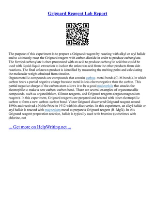 Grignard Reagent Lab Report
The purpose of this experiment is to prepare a Grignard reagent by reacting with alkyl or aryl halide
and to ultimately react the Grignard reagent with carbon dioxide in order to produce carboxylate.
The formed carboxylate is then protonated with an acid to produce carboxylic acid that could be
used with liquid–liquid extraction to isolate the unknown acid from the other products from side
reactions. The final unknown product is identified by measuring the melting point and calculating
the molecular weight obtained from titration.
Organometallic compounds are compounds that contain carbon–metal bonds (C–M bonds), in which
carbon bears a partial negative charge because metal is less electronegative than the carbon. This
partial negative charge of the carbon atom allows it to be a good nucleophile that attacks the
electrophile to make a new carbon–carbon bond. There are several examples of organometallic
compounds, such as organolithium, Gilman reagents, and Grignard reagents (organomagnesium
reagent). In this experiment, Grignard reagents are prepared and reacted with other electrophilic
carbon to form a new carbon–carbon bond. Victor Grignard discovered Grignard reagent around
1890s and received a Noble Prize in 1912 with his discoveries. In this experiment, an alkyl halide or
aryl halide is reacted with magnesium metal to prepare a Grignard reagent (R–MgX). In this
Grignard reagent preparation reaction, halide is typically used with bromine (sometimes with
chlorine, not
... Get more on HelpWriting.net ...
 
