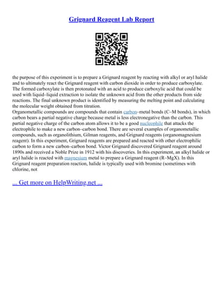 Grignard Reagent Lab Report
the purpose of this experiment is to prepare a Grignard reagent by reacting with alkyl or aryl halide
and to ultimately react the Grignard reagent with carbon dioxide in order to produce carboxylate.
The formed carboxylate is then protonated with an acid to produce carboxylic acid that could be
used with liquid–liquid extraction to isolate the unknown acid from the other products from side
reactions. The final unknown product is identified by measuring the melting point and calculating
the molecular weight obtained from titration.
Organometallic compounds are compounds that contain carbon–metal bonds (C–M bonds), in which
carbon bears a partial negative charge because metal is less electronegative than the carbon. This
partial negative charge of the carbon atom allows it to be a good nucleophile that attacks the
electrophile to make a new carbon–carbon bond. There are several examples of organometallic
compounds, such as organolithium, Gilman reagents, and Grignard reagents (organomagnesium
reagent). In this experiment, Grignard reagents are prepared and reacted with other electrophilic
carbon to form a new carbon–carbon bond. Victor Grignard discovered Grignard reagent around
1890s and received a Noble Prize in 1912 with his discoveries. In this experiment, an alkyl halide or
aryl halide is reacted with magnesium metal to prepare a Grignard reagent (R–MgX). In this
Grignard reagent preparation reaction, halide is typically used with bromine (sometimes with
chlorine, not
... Get more on HelpWriting.net ...
 