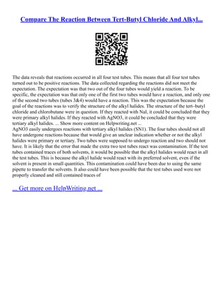 Compare The Reaction Between Tert-Butyl Chloride And Alkyl...
The data reveals that reactions occurred in all four test tubes. This means that all four test tubes
turned out to be positive reactions. The data collected regarding the reactions did not meet the
expectation. The expectation was that two out of the four tubes would yield a reaction. To be
specific, the expectation was that only one of the first two tubes would have a reaction, and only one
of the second two tubes (tubes 3&4) would have a reaction. This was the expectation because the
goal of the reactions was to verify the structure of the alkyl halides. The structure of the tert–butyl
chloride and chlorobutane were in question. If they reacted with NaI, it could be concluded that they
were primary alkyl halides. If they reacted with AgNO3, it could be concluded that they were
tertiary alkyl halides. ... Show more content on Helpwriting.net ...
AgNO3 easily undergoes reactions with tertiary alkyl halides (SN1). The four tubes should not all
have undergone reactions because that would give an unclear indication whether or not the alkyl
halides were primary or tertiary. Two tubes were supposed to undergo reaction and two should not
have. It is likely that the error that made the extra two test tubes react was contamination. If the test
tubes contained traces of both solvents, it would be possible that the alkyl halides would react in all
the test tubes. This is because the alkyl halide would react with its preferred solvent, even if the
solvent is present in small quantities. This contamination could have been due to using the same
pipette to transfer the solvents. It also could have been possible that the test tubes used were not
properly cleaned and still contained traces of
... Get more on HelpWriting.net ...
 