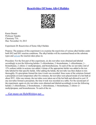 Reactivities Of Some Alkyl Halides
Karen Dennie
Professor Tjandra
Chemistry 75A
Due: November 18, 2013
Experiment 20: Reactivities of Some Alkyl Halides
Purpose: The purpose of this experiment is to examine the reactivities of various alkyl halides under
both SN2 and SN1 reaction conditions. The alkyl halides will be examined based on the substrate
types and solvent the reaction takes place in.
Procedure: For the first part of this experiment, six dry test tubes were obtained and labeled
accordingly to test the following halides: 2–chlorobutane, 2–bromobutane, 1–chlorobutane, 1–
bromobutane, 2–chloro–2–methylpropane, and bromobenzene. To each of the six test tubes 2ml of
15% sodium iodide in acetone was added. 4 drops of the appropriate halide was added to the test
tube labeled for that specific halide. After adding the halide, the test tube was then shaken to mix
thoroughly. If a precipitate formed the time it took was recorded. Since none of the solutions formed
a precipitate at room temperature after five minutes, the test tubes were placed inside of a hot bath at
about 50°C. After one minute, the test tubes were taken out of the hot bath and allowed to cool. If
any test tubes formed a precipitate, the time it took was recorded on a table. For the second part of
the experiment, again six dry test tubes were obtained and labeled accordingly to test the following
halides: 2–chlorobutane, 2–bromobutane, 1–chlorobutane, 1–bromobutane, 2–chloro–2–
methylpropane, and bromobenzene. To each of the six
... Get more on HelpWriting.net ...
 