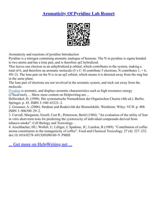 Aromaticity Of Pyridine Lab Report
Aromaticity and reactions of pyridine Introduction
Pyridine is a nitrogen containing aromatic analogue of benzene. The N in pyridine is sigma bonded
to two atoms and has a lone pair, and is therefore sp2 hybridized.
This leaves one electron in an unhybridized p orbital, which contributes to the system, making a
total of 6, and therefore an aromatic molecule (5 x C–H contribute 5 electrons, N contributes 1, = 6,
4N+2). The lone pair on the N is in an sp2 orbital, which means it is directed away from the ring but
in the same plane.
The lone pair of electrons are not involved in the aromatic system, and stick out away from the
molecule.
Pyridine is aromatic, and displays aromatic characteristics such as high resonance energy
(27kcal/mol), ... Show more content on Helpwriting.net ...
Hellwinkel, D. (1998). Die systematische Nomenklatur der Organischen Chemie (4th ed.). Berlin:
Springer. p. 45. ISBN 3–540–63221–2.
2. Gossauer, A. (2006). Struktur und Reaktivität der Biomoleküle. Weinheim: Wiley–VCH. p. 488.
ISBN 3–906390–29–2.
3. Curvall, Margareta; Enzell, Curt R.; Pettersson, Bertil (1984). "An evaluation of the utility of four
in vitro short term tests for predicting the cytotoxicity of individual compounds derived from
tobacco smoke". Cell Biology and Toxicology. .
4. Aeschbacher, HU; Wolleb, U; Löliger, J; Spadone, JC; Liardon, R (1989). "Contribution of coffee
aroma constituents to the mutagenicity of coffee". Food and Chemical Toxicology. 27 (4): 227–232.
doi:10.1016/0278–6915(89)90160–9. PMID
... Get more on HelpWriting.net ...
 