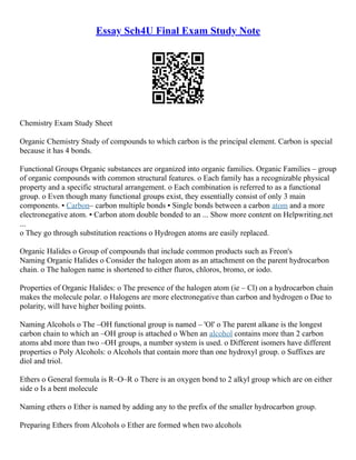 Essay Sch4U Final Exam Study Note
Chemistry Exam Study Sheet
Organic Chemistry Study of compounds to which carbon is the principal element. Carbon is special
because it has 4 bonds.
Functional Groups Organic substances are organized into organic families. Organic Families – group
of organic compounds with common structural features. o Each family has a recognizable physical
property and a specific structural arrangement. o Each combination is referred to as a functional
group. o Even though many functional groups exist, they essentially consist of only 3 main
components. ▪ Carbon– carbon multiple bonds ▪ Single bonds between a carbon atom and a more
electronegative atom. ▪ Carbon atom double bonded to an ... Show more content on Helpwriting.net
...
o They go through substitution reactions o Hydrogen atoms are easily replaced.
Organic Halides o Group of compounds that include common products such as Freon's
Naming Organic Halides o Consider the halogen atom as an attachment on the parent hydrocarbon
chain. o The halogen name is shortened to either fluros, chloros, bromo, or iodo.
Properties of Organic Halides: o The presence of the halogen atom (ie – Cl) on a hydrocarbon chain
makes the molecule polar. o Halogens are more electronegative than carbon and hydrogen o Due to
polarity, will have higher boiling points.
Naming Alcohols o The –OH functional group is named – 'Ol' o The parent alkane is the longest
carbon chain to which an –OH group is attached o When an alcohol contains more than 2 carbon
atoms abd more than two –OH groups, a number system is used. o Different isomers have different
properties o Poly Alcohols: o Alcohols that contain more than one hydroxyl group. o Suffixes are
diol and triol.
Ethers o General formula is R–O–R o There is an oxygen bond to 2 alkyl group which are on either
side o Is a bent molecule
Naming ethers o Ether is named by adding any to the prefix of the smaller hydrocarbon group.
Preparing Ethers from Alcohols o Ether are formed when two alcohols
 