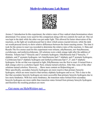 Methylcyclohexane Lab Report
Arenes 5. Introduction In this experiment, the relative rates of free–radical chain bromination where
determined. Five arenes were used for this comparison along with two controls for each set. One set
was kept in the dark while the other was put under light. This allowed for better observation of the
reactions, as the light set would proceed fast to show which arenes reacted slowest, while the dark
set would proceed slowly to show relative differences between the faster reacting arenes. The time it
took for the arenes to react was recorded to determine the relative rates of the reactions. 6. Data and
Results The five arenes used for this experiment were toluene, ethylbenzene, tert–butylbenzene,
cyclohexane, and methylcyclohexane. All solutions were a dark orange right after the addition of
bromine. Toluene had 1º benzylic and 2º aromatic hydrogens. Ethylbenzene had 2º benzylic, 1º
aliphatic, and 2º aromatic hydrogens. tert–butylbenzene had 1º aliphatic and 2º aromatic hydrogens.
Cyclohexane had 2º aliphatic hydrogens and methylcyclohexane had 1º, 2º, and 3º aliphatic
hydrogens. In the set that was exposed to light, Ethylbenzene was the first to react. It turned from a
dark orange color to a colorless liquid. Next, toluene turned colorless. After that, none of the other
solutions turned colorless. However, ... Show more content on Helpwriting.net ...
More specifically, secondary benzylic hydrogens are more reactive than primary benzylic
hydrogens, which are more reactive than tertiary aliphatic hydrogens and so on. This is due to the
fact that secondary benzylic hydrogens are more accessible than primary benzylic hydrogens due to
less steric hindrance. With less steric hindrance, the transition states formed from secondary
benzylic hydrogens are more stable than transition states formed from primary benzylic hydrogens
and therefore the resulting products are more
... Get more on HelpWriting.net ...
 