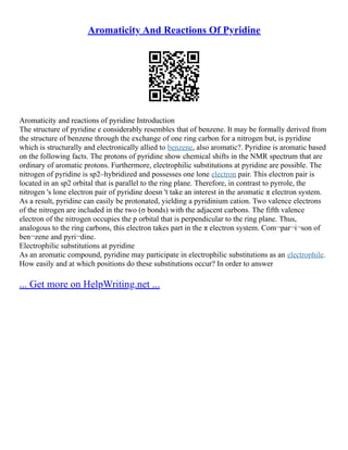 Aromaticity And Reactions Of Pyridine
Aromaticity and reactions of pyridine Introduction
The structure of pyridine e considerably resembles that of benzene. It may be formally derived from
the structure of benzene through the exchange of one ring carbon for a nitrogen but, is pyridine
which is structurally and electronically allied to benzene, also aromatic?. Pyridine is aromatic based
on the following facts. The protons of pyridine show chemical shifts in the NMR spectrum that are
ordinary of aromatic protons. Furthermore, electrophilic substitutions at pyridine are possible. The
nitrogen of pyridine is sp2–hybridized and possesses one lone electron pair. This electron pair is
located in an sp2 orbital that is parallel to the ring plane. Therefore, in contrast to pyrrole, the
nitrogen 's lone electron pair of pyridine doesn 't take an interest in the aromatic π electron system.
As a result, pyridine can easily be protonated, yielding a pyridinium cation. Two valence electrons
of the nitrogen are included in the two (σ bonds) with the adjacent carbons. The fifth valence
electron of the nitrogen occupies the p orbital that is perpendicular to the ring plane. Thus,
analogous to the ring carbons, this electron takes part in the π electron system. Com¬par¬i¬son of
ben¬zene and pyri¬dine.
Electrophilic substitutions at pyridine
As an aromatic compound, pyridine may participate in electrophilic substitutions as an electrophile.
How easily and at which positions do these substitutions occur? In order to answer
... Get more on HelpWriting.net ...
 