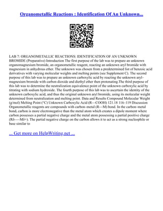 Organometallic Reactions : Identification Of An Unknown...
LAB 7: ORGANOMETALLIC REACTIONS: IDENTIFICATION OF AN UNKNOWN
BROMIDE (Preparative) Introduction The first purpose of the lab was to prepare an unknown
organomagnesium bromide, an organometallic reagent, reacting an unknown aryl bromide with
magnesium in anhydrous ether. The unknown was chosen from a predetermined list of benzoic acid
derivatives with varying molecular weights and melting points (see Supplement C). The second
purpose of this lab was to prepare an unknown carboxylic acid by reacting the unknown aryl–
magnesium bromide with carbon dioxide and diethyl ether then protonating.The third purpose of
this lab was to determine the neutralization equivalence point of the unknown carboxylic acid by
titrating with sodium hydroxide. The fourth purpose of this lab was to ascertain the identity of the
unknown carboxylic acid, and thus the original unknown aryl bromide, using its molecular weight
determined from neutralization and melting point. Data and Results Compound Molecular Weight
(g/mol) Melting Point (°C) Unknown Carboxylic Acid (R––COOH) 121.18 116–119 Discussion
Organometallic reagents are compounds with carbon–metal (R––M) bond. In the carbon–metal
bond, carbon is more electronegative than the metal atom which creates a dipole moment where
carbon possesses a partial negative charge and the metal atom possessing a partial positive charge
(Rδ–––Mδ+). The partial negative charge on the carbon allows it to act as a strong nucleophile or
base similar to
... Get more on HelpWriting.net ...
 