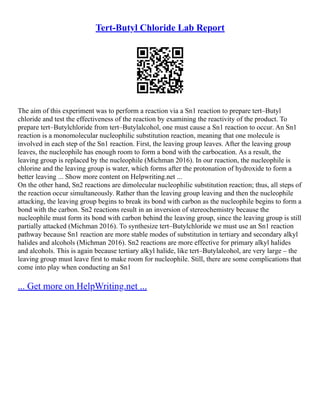 Tert-Butyl Chloride Lab Report
The aim of this experiment was to perform a reaction via a Sn1 reaction to prepare tert–Butyl
chloride and test the effectiveness of the reaction by examining the reactivity of the product. To
prepare tert–Butylchloride from tert–Butylalcohol, one must cause a Sn1 reaction to occur. An Sn1
reaction is a monomolecular nucleophilic substitution reaction, meaning that one molecule is
involved in each step of the Sn1 reaction. First, the leaving group leaves. After the leaving group
leaves, the nucleophile has enough room to form a bond with the carbocation. As a result, the
leaving group is replaced by the nucleophile (Michman 2016). In our reaction, the nucleophile is
chlorine and the leaving group is water, which forms after the protonation of hydroxide to form a
better leaving ... Show more content on Helpwriting.net ...
On the other hand, Sn2 reactions are dimolecular nucleophilic substitution reaction; thus, all steps of
the reaction occur simultaneously. Rather than the leaving group leaving and then the nucleophile
attacking, the leaving group begins to break its bond with carbon as the nucleophile begins to form a
bond with the carbon. Sn2 reactions result in an inversion of stereochemistry because the
nucleophile must form its bond with carbon behind the leaving group, since the leaving group is still
partially attacked (Michman 2016). To synthesize tert–Butylchloride we must use an Sn1 reaction
pathway because Sn1 reaction are more stable modes of substitution in tertiary and secondary alkyl
halides and alcohols (Michman 2016). Sn2 reactions are more effective for primary alkyl halides
and alcohols. This is again because tertiary alkyl halide, like tert–Butylalcohol, are very large – the
leaving group must leave first to make room for nucleophile. Still, there are some complications that
come into play when conducting an Sn1
... Get more on HelpWriting.net ...
 