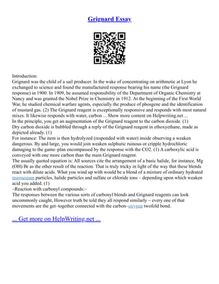 Grignard Essay
Introduction:
Grignard was the child of a sail producer. In the wake of concentrating on arithmetic at Lyon he
exchanged to science and found the manufactured response bearing his name (the Grignard
response) in 1900. In 1909, he assumed responsibility of the Department of Organic Chemistry at
Nancy and was granted the Nobel Prize in Chemistry in 1912. At the beginning of the First World
War, he studied chemical warfare agents, especially the produce of phosgene and the identification
of mustard gas. (2) The Grignard reagent is exceptionally responsive and responds with most natural
mixes. It likewise responds with water, carbon ... Show more content on Helpwriting.net ...
In the principle, you get an augmentation of the Grignard reagent to the carbon dioxide. (1)
Dry carbon dioxide is bubbled through a reply of the Grignard reagent in ethoxyethane, made as
depicted already. (1)
For instance: The item is then hydrolyzed (responded with water) inside observing a weaken
dangerous. By and large, you would join weaken sulphuric ruinous or cripple hydrochloric
damaging to the game–plan encompassed by the response with the CO2. (1) A carboxylic acid is
conveyed with one more carbon than the main Grignard reagent.
The usually quoted equation is: All sources cite the arrangement of a basic halide, for instance, Mg
(OH) Br as the other result of the reaction. That is truly tricky in light of the way that these blends
react with dilute acids. What you wind up with would be a blend of a mixture of ordinary hydrated
magnesium particles, halide particles and sulfate or chloride ions – depending upon which weaken
acid you added. (1)
–Reaction with carbonyl compounds:–
The responses between the various sorts of carbonyl blends and Grignard reagents can look
uncommonly caught, However truth be told they all respond similarly – every one of that
movements are the get–together connected with the carbon–oxygen twofold bond.
... Get more on HelpWriting.net ...
 