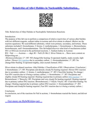 Relativities of Alkyl Halides in Nucleophilic Substitution...
Title: Relativities of Alkyl Halides in Nucleophilic Substitution Reactions
Introduction:
The purpose of this lab was to perform a comparison of relative reactivities of various alkyl halides
with two different reagents, sodium iodine in acetone and silver nitrate in ethanol. (Below are the
reaction equations). We used different substrates, which were primary, secondary, and tertiary. These
substrates included 2–bromobutane, 2–bromo–2–methylpropane, 1–bromobutane ∞–Bromotoluene,
bromobenzene, and I–bromoadamantane. This lab helped discover what kind of mechanisms (either
SN1 or SN2) are involved in the performed reactions. 1. Sodium Iodine in Acetone:
RX + NaI –––––Acetone––––> RI + NaX (X=Br) 2. Silver Nitrate in ... Show more content on
Helpwriting.net ...
| Bromocyclohexane | 2° | RT: NO changeAfter heating: Evaporated slightly, made crystals, light
yellow | Slower SN1 reaction due to secondary carbon. | 1–bromoadamantane | 3° | RT: No
changeAfter Heating: Evaporated slightly, clear crystals formed | SN2 |
Sliver nitrate in ethanol reactions: Alkyl Halides | Classification of RX | Observations | Conclusion |
2–bromobutane | 2° | RT: Precipitate and densely cloudy.No heating required | Slower SN1 reaction
due to secondary carbon. | 2–bromo–2–methylpropane | 3° | RT: ClearAfter heating: No change |
Fast SN1 reaction due to it being a tertiary carbon. | 1–bromobutane | 1° | RT: Precipitate and
slightly cloudy.NO heating required | Heating required due to primary carbon SN2 reaction | ∞–
Bromotoluene | 1°Benzylic | RT: Precipitate and very cloudy.No heating required | Heating required
due to primary carbon SN2 reaction | Bromobenzene | 1°Allylic Vinylic | RT: ClearAfter heating: No
change | Heating required due to primary carbon SN2 reaction | 1–bromoadanabtane | 3° | RT:
Precipitate and cloudyNo heating required | Fast SN1 reaction due to it being a tertiary carbon. |
Conclusion:
In conclusion, out of the reactions for NaI in acetone, 1–bromobutane reacted the fastest, and did not
require
... Get more on HelpWriting.net ...
 
