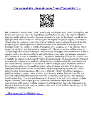 Our current aim is to make more "green" industries by...
Our current aim is to make more "green" industries by searching for ways to make better yields and
little to no waste at all. One of the major blocks scientists have run into is the reactivity of cabon–
hydrogen bonds, which is needed to form new molecules. In order for these bonds to work, carbon–
hydrogen bonds need to be served. Previously, this has required dangerous reagents, and little was
yielded when the reaction was over. Now, there are different ways to achieve this goal. If the right
catalyst is given, it is now possible to form carbon–to–carbon bonds from activating carbon–
hydrogen bonds. This reaction is called dehydrogenate cross–coupling, has to be catalyzed before
the process can begin, and there are three categories of ... Show more content on Helpwriting.net ...
The challenge is to identify the strategies so scientists can form organ–metal intermediates in a mild
condition, and to also discover different methods for these organ–metal intermediates' subsequent
functionalisation in order to expand this area. This presents an exciting challenge for chemists since
it might be the ultimate synthetic transformation. Currently, interest has taken over in developing an
intramolecular carbon–carbon bond that ends up forming reactions catalyzed by transition metals,
and research for this focuses on the activation of carbon–hydrogen bonds. There are a number of
functional groups that may be capable of certain carbon–hydrogen activation. With this comes
developing strategies that involve steroinduction, complexity generating reactions, and carbon–
carbon bonding formation processes. However, to efficiently identify possible new processes,
parallel screening techniques enable scientists to preform and monitor these reactions. The new
discovery and development process can be now be accelerated, which leads to a new optimized
transformation faster. This activation bond, carbon–hydrogen, is currently at the edge of synthetic
organic chemistry. Carbon–hydrogen activation allows the chemist to perform unexpected
disconnection, and it enables synthetic strategies. Over the past thirty years, the Heck reaction has
become a fundamental metal catalyzed carbon–carbon bond, which is able to form the process for
the synthesis of molecules that
... Get more on HelpWriting.net ...
 