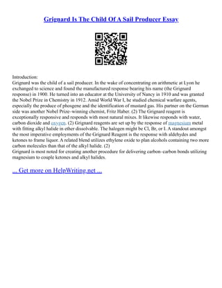 Grignard Is The Child Of A Sail Producer Essay
Introduction:
Grignard was the child of a sail producer. In the wake of concentrating on arithmetic at Lyon he
exchanged to science and found the manufactured response bearing his name (the Grignard
response) in 1900. He turned into an educator at the University of Nancy in 1910 and was granted
the Nobel Prize in Chemistry in 1912. Amid World War I, he studied chemical warfare agents,
especially the produce of phosgene and the identification of mustard gas. His partner on the German
side was another Nobel Prize–winning chemist, Fritz Haber. (2) The Grignard reagent is
exceptionally responsive and responds with most natural mixes. It likewise responds with water,
carbon dioxide and oxygen. (2) Grignard reagents are set up by the response of magnesium metal
with fitting alkyl halide in ether dissolvable. The halogen might be Cl, Br, or I. A standout amongst
the most imperative employments of the Grignard Reagent is the response with aldehydes and
ketones to frame liquor. A related blend utilizes ethylene oxide to plan alcohols containing two more
carbon molecules than that of the alkyl halide. (2)
Grignard is most noted for creating another procedure for delivering carbon–carbon bonds utilizing
magnesium to couple ketones and alkyl halides.
... Get more on HelpWriting.net ...
 