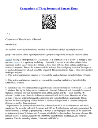 Comparison of Three Isomers of Butanol Essay
1.5.1
Comparison of Three Isomers of Butanol
Introduction:
An alcohol's reactivity is determined based on the attachment of their hydroxyl functional
group. The location of this hydroxyl functional group will impact the molecular structure of the
alcohol, making it either primary (1° ), secondary (2° ), or tertiary (3° ). If the OH is bonded to only
one other carbon, it is a primary alcohol (eg. 1–butanol); if bonded to two other carbons, it is a
secondary alcohol (eg. 2–butanol); if bonded to three other carbons, it is a tertiary alcohol (eg. 2–
methyl–2–propanol). Due to the placement of the hydroxyl functional group in each of the degrees
of alcohol, the reactivity of each should be impacted. This means that all three ... Show more content
on Helpwriting.net ...
4. Write a structural diagram equation to represent the reaction between each alcohol and HCl(aq).
5. Write a structural diagram equation to represent the controlled oxidation of each alcohol in
KMnO4(aq) solution.
6. Summarize in a few sentences the halogenation and controlled oxidation reactions of 1°, 2°, and
3° alcohols. During the halogenation reactions of 1–butanol, 2–butanol, and 2–methyl–2–propanol,
there is a formation of water from the OH atom of the alcohol, and the H atom from the HCl
solution. The OH bond of the alcohol is then substituted with the Cl atom. Therefore all of the
degrees of alcohol undergo halogenation reactions, and form alkyl halides as products. This is
because the functional group of alkyl halides is a carbon–halogen bond. A common halogen is
chlorine, as used in this experiment.
The products of the primary alcohol reaction, 1–butanol and HCl, are 1–chlorobutane and water;
products of the secondary alcohol, 2–butanol and HCl are 2–chlorobutane and water; products of the
tertiary alcohol, 2–methyl–2–propanol are 2–methyl–2–chloropropane and water. In the controlled
oxidation reactions of 1–butanol and 2–butanol with KMnO4, there is also a formation of water. The
primary alcohol 1–butanol, reacted with KMnO4 to create butanal, an aldehyde, and water as
products. Also the secondary alcohol, 2–butanol and KMnO4
 