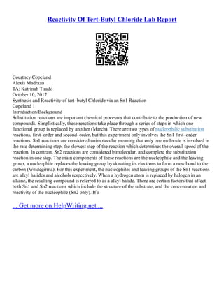 Reactivity Of Tert-Butyl Chloride Lab Report
Courtney Copeland
Alexis Madrazo
TA: Katrinah Tirado
October 10, 2017
Synthesis and Reactivity of tert–butyl Chloride via an Sn1 Reaction
Copeland 1
Introduction/Background
Substitution reactions are important chemical processes that contribute to the production of new
compounds. Simplistically, these reactions take place through a series of steps in which one
functional group is replaced by another (March). There are two types of nucleophilic substitution
reactions, first–order and second–order, but this experiment only involves the Sn1 first–order
reactions. Sn1 reactions are considered unimolecular meaning that only one molecule is involved in
the rate determining step, the slowest step of the reaction which determines the overall speed of the
reaction. In contrast, Sn2 reactions are considered bimolecular, and complete the substitution
reaction in one step. The main components of these reactions are the nucleophile and the leaving
group; a nucleophile replaces the leaving group by donating its electrons to form a new bond to the
carbon (Weldegirma). For this experiment, the nucleophiles and leaving groups of the Sn1 reactions
are alkyl halides and alcohols respectively. When a hydrogen atom is replaced by halogen in an
alkane, the resulting compound is referred to as a alkyl halide. There are certain factors that affect
both Sn1 and Sn2 reactions which include the structure of the substrate, and the concentration and
reactivity of the nucleophile (Sn2 only). If a
... Get more on HelpWriting.net ...
 