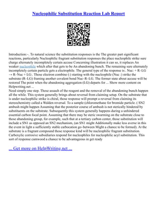 Nucleophilic Substitution Reaction Lab Report
Introduction:–. To natural science the substitution responses is the The greater part significant
reactions, particularly Nucleophilic fragrant substitution responses the place nucleophile strike sure
charge alternately incompletely certain accuse Concerning illustration it can so, it replaces An
weaker nucleophile which after that gets to be An abandoning bunch. The remaining sure alternately
incompletely certain particle gets a electrophile. The general type of the response is:. Nuc: + R–LG
→ R–Nuc + LG:. Those electron combine (:) starting with the nucleophile (Nuc :) strike the
substrate (R–LG) framing another covalent bond Nuc–R–LG. The former state about accuse will be
restored The point when the abandoning aggregation (LG) departs for ... Show more content on
Helpwriting.net ...
Need simply one step. Those assault of the reagent and the removal of the abandoning bunch happen
all the while. This system generally brings about reversal from claiming setup. On the substrate that
is under nucleophilic strike is chiral, those response will prompt a reversal from claiming its
stereochemistry called a Walden reversal. To a sample (chloromethane for bromide particle. ( SN2
ambush might happen Assuming that the posterior course of ambush is not sterically hindered by
substituents on the substrate. Subsequently this system generally happens during a unhindered
essential carbon focal point. Assuming that there may be steric swarming on the substrate close to
those abandoning group, for example, such that at a tertiary carbon center, those substitution will
include a SN1 as opposed an SN2 mechanism, (an SN1 might Additionally make less averse in this
the event in light a sufficiently stable carbocation go–between Might a chance to be formed). At the
substrate is a fragrant compound those response kind will be nucleophilic fragrant substitution.
Carboxylic corrosive subsidiaries respond for nucleophiles for nucleophilic acyl substitution. This
sort of response camwood a chance to be advantageous in get ready
... Get more on HelpWriting.net ...
 