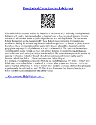 Free-Radical Chain Reaction Lab Report
Free–radical chain reactions involve the formation of halides and alkyl halides by reacting diatomic
halogens with reactive hydrogens attached to hydrocarbons. In this experiment, diatomic bromine
was reacted with various arenes to produce hydrobromic acid and alkyl halides. The mechanism
behind this reaction can be characterized by three distinct phases: initiation, propagation, and
termination. During the initiation step, bromine radicals are produced via thermal or photochemical
homolysis. These bromine radicals then react with hydrogens attached to a hydrocarbon in the
propagation step to produce hydrobromic acid and a carbon radical. The chain reaction continues
since the carbon radical formed can react with another diatomic bromine molecule, producing a
carbon–bromine bond and regenerating a bromine radical. The termination step ends the reaction by
reacting two bromine radicals with each other, lowering the concentration of highly reactive
bromine radicals in solution. ... Show more content on Helpwriting.net ...
For example, when propane and diatomic bromine are reacted together, a 3:97 ratio of primary alkyl
halide to secondary alkyl halide is produced. In contrast, when propane and diatomic chlorine are
reacted together, a theoretical 3:1 ratio of primary alkyl halide to secondary alkyl halide is produced;
experimentally, the ratio is closer to 45:55. Thus, it was determined that diatomic bromine was
better suited to examine the reaction rates of the various
... Get more on HelpWriting.net ...
 