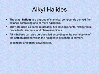 Alkyl Halides
• The alkyl halides are a group of chemical compounds derived from
  alkanes containing one or more halogens.
• They are used as flame retardants, fire extinguishants, refrigerants,
  propellants, solvents, and pharmaceuticals.
• Alkyl halides can also be classified according to the connectivity of
  the carbon atom to which the halogen is attached-In primary,
   secondary and trtiary alkyl halides.
 