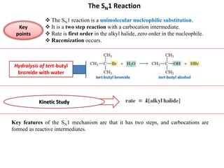 The SN1 Reaction
 The SN1 reaction is a unimolecular nucleophilic substitution.
 It is a two step reaction with a carbocation intermediate.
 Rate is first order in the alkyl halide, zero order in the nucleophile.
 Racemization occurs.
Key
points
Hydrolysis of tert-butyl
bromide with water
Kinetic Study
Key features of the SN1 mechanism are that it has two steps, and carbocations are
formed as reactive intermediates.
 