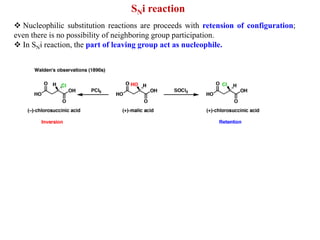 SNi reaction
 Nucleophilic substitution reactions are proceeds with retension of configuration;
even there is no possibility of neighboring group participation.
 In SNi reaction, the part of leaving group act as nucleophile.
 