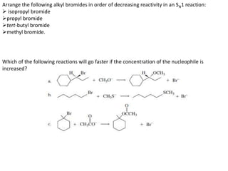 Arrange the following alkyl bromides in order of decreasing reactivity in an SN1 reaction:
 isopropyl bromide
propyl bromide
tert-butyl bromide
methyl bromide.
Which of the following reactions will go faster if the concentration of the nucleophile is
increased?
 