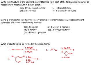 Write the structure of the Grignard reagent formed from each of the following compounds on
reaction with magnesium in diethyl ether:
(a) p-Bromofluorobenzene (c) Iodocyclobutane
(b) Allyl chloride (d) 1-Bromocyclohexene
Using 1-bromobutane and any necessary organic or inorganic reagents, suggest efficient
syntheses of each of the following alcohols:
(a) 1-Pentanol (d) 3-Methyl-3-heptanol
(b) 2-Hexanol (e) 1-Butylcyclobutanol
(c) 1-Phenyl-1-pentanol
What products would be formed in these reactions?
 
