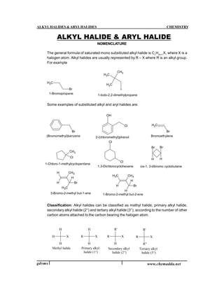 ALKYLHALIDES &ARYLHALIDES CHEMISTRY
gdvms www.chemadda.net
NOMENCLATURE
The general formula of saturated mono substituted alkyl halide is Cn
H2n+1
X, where X is a
halogen atom. Alkyl halides are usually represented by R – X where R is an alkyl group.
For example
CH3
Br
CH3
CH3
CH3
I
1-Bromopropane 1-Iodo-2,2-dimethylpropane
Some examples of substituted alkyl and aryl halides are:
Br
OH
Cl CH2
Br
(Bromomethyl)benzene 2-(chloromethyl)phenol Bromoethylene
CH3
Cl
Cl
Cl
1,3-Dichlorocyclohexane
1-Chloro-1-methylcyclopentane
Br
H
Br
H
cis-1, 3-dibromo cyclobutane
H
H
CH3
CH3
Br
H
3-Bromo-2-methyl but-1-ene
CH3
H
CH3
H
Br
H
1-Bromo-2-methyl but-2-ene
Classification: Alkyl halides can be classified as methyl halide, primary alkyl halide,
secondary alkyl halide (2°) and tertiary alkyl halide (3°), according to the number of other
carbon atoms attached to the carbon bearing the halogen atom.
Methyl halide
X
H
H
H X
H
H
R X
R'
H
R X
R'
R"
R
Primary alkyl
halide (1°)
Secondary alkyl
halide (2°)
Tertiary alkyl
halide (3°)
ALKYL HALIDE & ARYL HALIDE
 