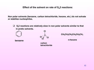 12
Non polar solvents (benzene, carbon tetrachloride, hexane, etc.) do not solvate
or stabilize nucleophiles.
 SN2 reactions are relatively slow in non polar solvents similar to that
in protic solvents.
Effect of the solvent on rate of SN2 reactions:
benzene
C
Cl
Cl
Cl Cl
carbon
tetrachloride
CH3CH2CH2CH2CH2CH3
n-hexane
 