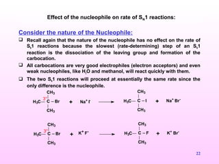 22
Consider the nature of the Nucleophile:
 Recall again that the nature of the nucleophile has no effect on the rate of
SN1 reactions because the slowest (rate-determining) step of an SN1
reaction is the dissociation of the leaving group and formation of the
carbocation.
 All carbocations are very good electrophiles (electron acceptors) and even
weak nucleophiles, like H2O and methanol, will react quickly with them.
 The two SN1 reactions will proceed at essentially the same rate since the
only difference is the nucleophile.
Effect of the nucleophile on rate of SN1 reactions:
C
CH3
H3C
CH3
Br + Na+
I- C
CH3
H3C
CH3
I + Na+
Br-3°
C
CH3
H3C
CH3
Br + C
CH3
H3C
CH3
F + K+
Br-3° K+ F-
 
