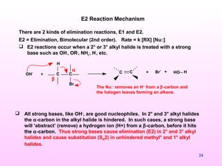 24
+ C C
H
Br
OH- C C + Br- + HO H
There are 2 kinds of elimination reactions, E1 and E2.
E2 = Elimination, Bimolecular (2nd order). Rate = k [RX] [Nu:-
]
 E2 reactions occur when a 2° or 3° alkyl halide is treated with a strong
base such as OH-
, OR-
, NH2
-
, H-
, etc.
E2 Reaction Mechanism
The Nu:-
removes an H+
from a β-carbon and
the halogen leaves forming an alkene.
α
β
 All strong bases, like OH-
, are good nucleophiles. In 2° and 3° alkyl halides
the α-carbon in the alkyl halide is hindered. In such cases, a strong base
will ‘abstract’ (remove) a hydrogen ion (H+) from a β-carbon, before it hits
the α-carbon. Thus strong bases cause elimination (E2) in 2° and 3° alkyl
halides and cause substitution (SN2) in unhindered methyl° and 1° alkyl
halides.
 