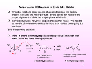 27
Antiperiplanar E2 Reactions in Cyclic Alkyl Halides
 When E2 reactions occur in open chain alkyl halides, the Zaitsev
product is usually the major product. Single bonds can rotate to the
proper alignment to allow the antiperiplanar elimination.
 In cyclic structures, however, single bonds cannot rotate. We need to
be mindful of the stereochemistry in cyclic alkyl halides undergoing E2
reactions.
See the following example.
 Trans –1-chloro-2-methylcyclopentane undergoes E2 elimination with
NaOH. Draw and name the major product.
H
Cl
H3C
H
H
H
Na+ OH-
E2
H3C
H
H
H
Non Zaitsev product
is major product.
H
H
H3C
H
Little or no Zaitsev (more stable)
product is formed.
HOH
NaCl+
+
3-methylcyclopentene 1-methylcyclopentene
 