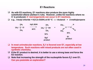 29
 As with E2 reactions, E1 reactions also produce the more highly
substituted alkene (Zaitsev’s rule). However, unlike E2 reactions where no
C+
is produced, C+
rearrangements can occur in E1 reactions.
 e.g., t-butyl chloride + H2
O (in EtOH) at 65 °C → t-butanol + 2-methylpropene
 In most unimolecular reactions, SN
1 is favored over E1, especially at low
temperature. Such reactions with mixed products are not often used in
synthetic chemistry.
 If the E1 product is desired, it is better to use a strong base and force the
E2 reaction.
 Note that increasing the strength of the nucleophile favors SN
1 over E1.
Can you postulate an explanation?
E1 Reactions
CCH3
CH3
CH3
Cl +
H2O, EtOH
65ºC
CCH3
CH3
CH3
OH C C
CH3
H
CH3
H
64%
36%
SN1
product
E1
product
 