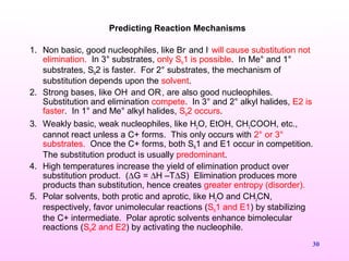 30
1. Non basic, good nucleophiles, like Br-
and I-
will cause substitution not
elimination. In 3° substrates, only SN1 is possible. In Me° and 1°
substrates, SN2 is faster. For 2° substrates, the mechanism of
substitution depends upon the solvent.
2. Strong bases, like OH-
and OR-
, are also good nucleophiles.
Substitution and elimination compete. In 3° and 2° alkyl halides, E2 is
faster. In 1° and Me° alkyl halides, SN2 occurs.
3. Weakly basic, weak nucleophiles, like H2O, EtOH, CH3COOH, etc.,
cannot react unless a C+ forms. This only occurs with 2° or 3°
substrates. Once the C+ forms, both SN1 and E1 occur in competition.
The substitution product is usually predominant.
4. High temperatures increase the yield of elimination product over
substitution product. (∆G = ∆H –T∆S) Elimination produces more
products than substitution, hence creates greater entropy (disorder).
5. Polar solvents, both protic and aprotic, like H2O and CH3CN,
respectively, favor unimolecular reactions (SN1 and E1) by stabilizing
the C+ intermediate. Polar aprotic solvents enhance bimolecular
reactions (SN2 and E2) by activating the nucleophile.
Predicting Reaction Mechanisms
 