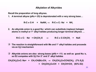 33
Recall the preparation of long alkynes.
1. A terminal alkyne (pKa = 25) is deprotonated with a very strong base…
R-C ≡ C-H + NaNH2
→ R-C ≡ C:-
Na+
+ NH3
2. An alkynide anion is a good Nu:-
which can substitute (replace) halogen
atoms in methyl or 1° alkyl halides producing longer terminal alkynes …
R-C ≡ C: -
Na+
+ CH3
CH2
-X → R-C ≡ C-CH2
CH3
+ NaX
 The reaction is straightforward with Me and 1° alkyl halides and proceeds
via an SN
2 mechanism
 Alkynide anions are also strong bases (pKb = -11) as well as good Nu:-’
s,
so E2 competes with SN2 for 2° and 3° alkyl halides
CH3(CH2)3C≡C:-
Na+ + CH3-CH(Br)-CH3 → CH3(CH2)3C≡CCH(CH3)2 (7% SN2)
+ CH3(CH2)3C≡CH + CH3CH=CH2 (93% E2)
Alkylation of Alkynides
 
