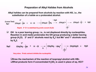 34
Alkyl halides can be prepared from alcohols by reaction with HX, i.e., the
substitution of a halide on a protonated alcohol.
Preparation of Alkyl Halides from Alcohols
+ H Cl(CH3)3C OH
..
..
(CH3)3C OH2..
+
H2O-
(CH3)3C + (CH3)3C
..
: H2O+
:
-
..
..
:Cl
Cl
..SN1
(Lucas Test)
3º
..
1º
CH3CH2 OH..
+ H Cl CH3CH2 OH2
+
:
-
..
..
:Cl
CH3CH2Cl + H2OSN2
∆
Very slow. Protic solvent inhibits the nucleophile.
Rapid. 3° C+ is stabilized by protic sovent (H2O)
Draw the mechanism of the reaction of isopropyl alcohol with HBr.
What products form if concentrated H2SO4 is used in place of aq. HCl?
 OH-
is a poor leaving group, i.e., is not displaced directly by nucleophiles.
Reaction in acid media protonates the OH group producing a better leaving
group (H2
O). 2° and 3° alcohols react by SN
1 but Me° and 1° alcohols react
by SN
2.
 