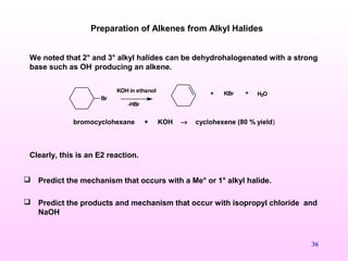 36
We noted that 2° and 3° alkyl halides can be dehydrohalogenated with a strong
base such as OH-
producing an alkene.
bromocyclohexane + KOH → cyclohexene (80 % yield)
Clearly, this is an E2 reaction.
Preparation of Alkenes from Alkyl Halides
Br
KOH in ethanol + KBr + H2O
-HBr
 Predict the mechanism that occurs with a Me° or 1° alkyl halide.
 Predict the products and mechanism that occur with isopropyl chloride and
NaOH
 